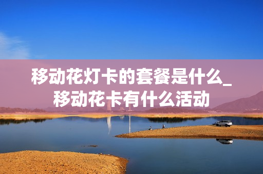 移动花灯卡的套餐是什么_移动花卡有什么活动