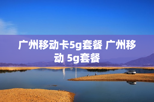 广州移动卡5g套餐 广州移动 5g套餐