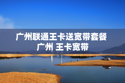 广州联通王卡送宽带套餐 广州 王卡宽带