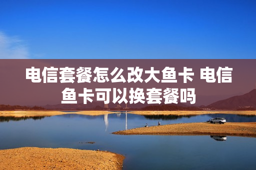 电信套餐怎么改大鱼卡 电信鱼卡可以换套餐吗