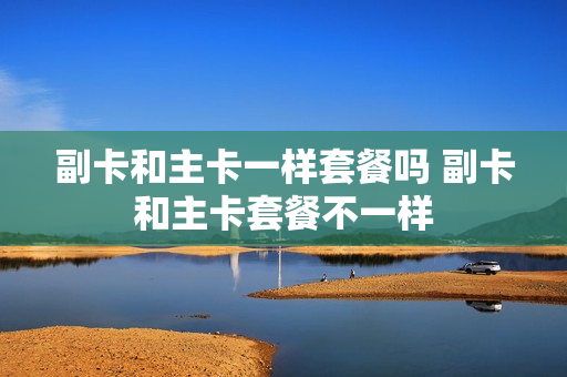 副卡和主卡一样套餐吗 副卡和主卡套餐不一样