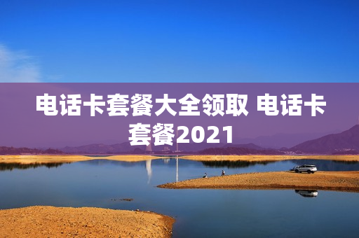 电话卡套餐大全领取 电话卡套餐2021