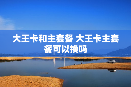 大王卡和主套餐 大王卡主套餐可以换吗