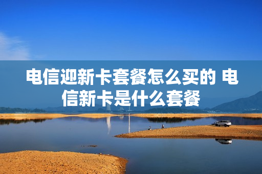 电信迎新卡套餐怎么买的 电信新卡是什么套餐