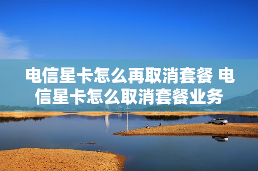 电信星卡怎么再取消套餐 电信星卡怎么取消套餐业务