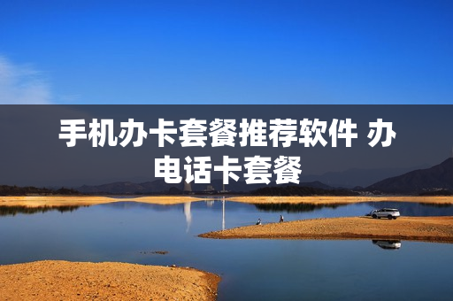 手机办卡套餐推荐软件 办电话卡套餐