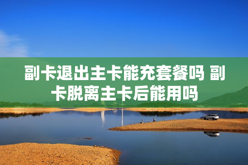 副卡退出主卡能充套餐吗 副卡脱离主卡后能用吗