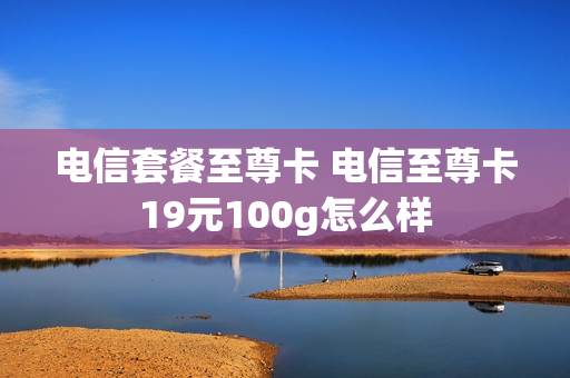 电信套餐至尊卡 电信至尊卡19元100g怎么样
