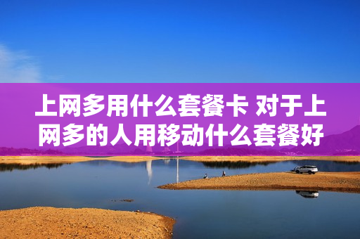 上网多用什么套餐卡 对于上网多的人用移动什么套餐好