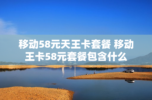 移动58元天王卡套餐 移动王卡58元套餐包含什么