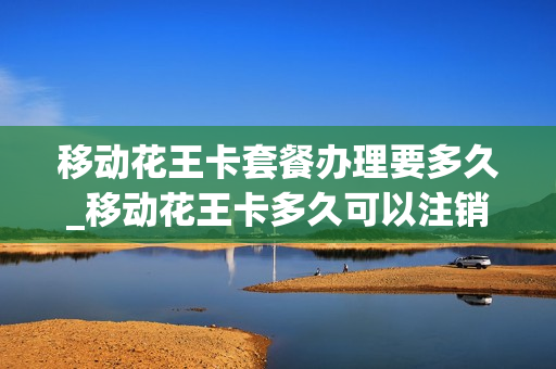 移动花王卡套餐办理要多久_移动花王卡多久可以注销