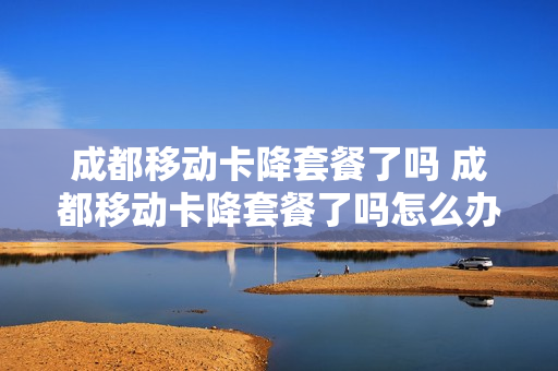 成都移动卡降套餐了吗 成都移动卡降套餐了吗怎么办