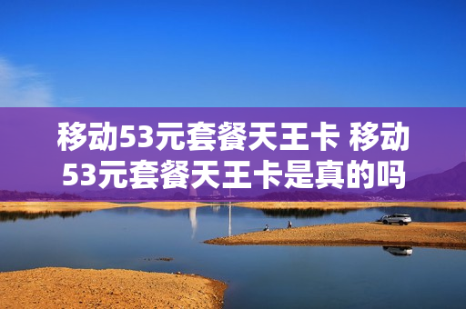 移动53元套餐天王卡 移动53元套餐天王卡是真的吗