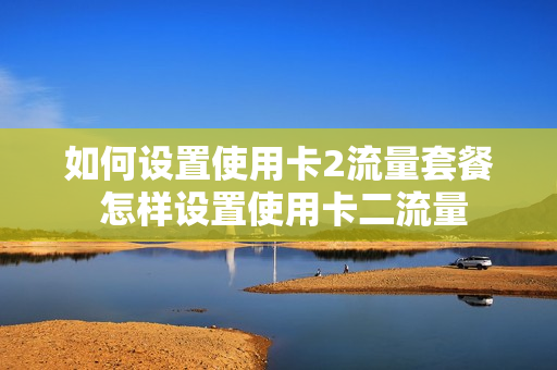 如何设置使用卡2流量套餐 怎样设置使用卡二流量