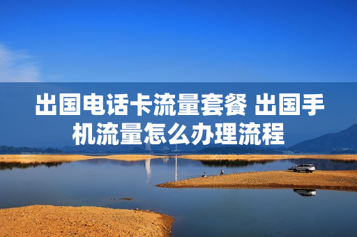 出国电话卡流量套餐 出国手机流量怎么办理流程