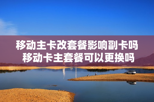 移动主卡改套餐影响副卡吗 移动卡主套餐可以更换吗