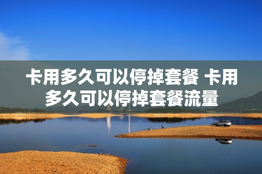 卡用多久可以停掉套餐 卡用多久可以停掉套餐流量