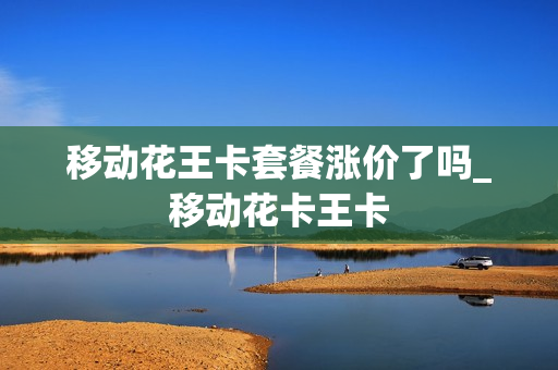 移动花王卡套餐涨价了吗_移动花卡王卡