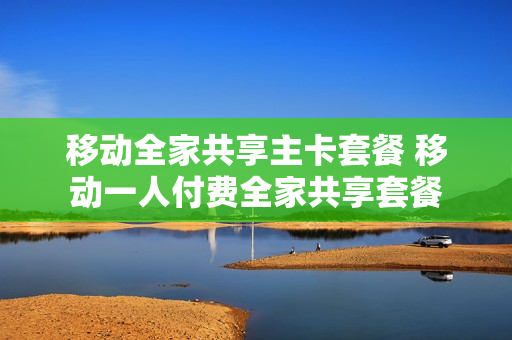 移动全家共享主卡套餐 移动一人付费全家共享套餐