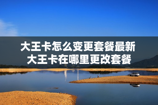大王卡怎么变更套餐最新 大王卡在哪里更改套餐