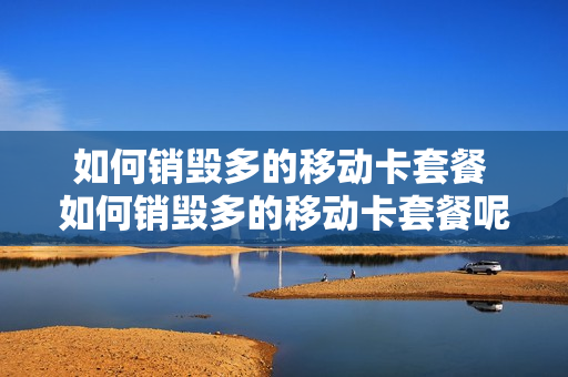如何销毁多的移动卡套餐 如何销毁多的移动卡套餐呢