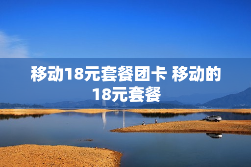 移动18元套餐团卡 移动的18元套餐