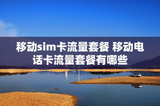 移动sim卡流量套餐 移动电话卡流量套餐有哪些