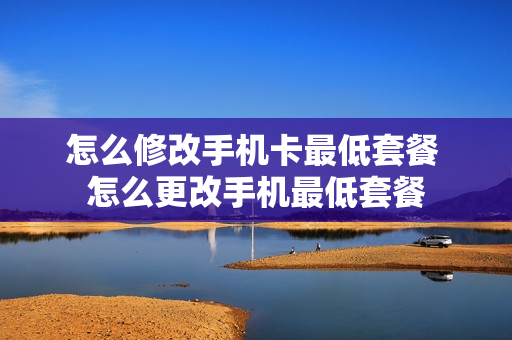 怎么修改手机卡最低套餐 怎么更改手机最低套餐