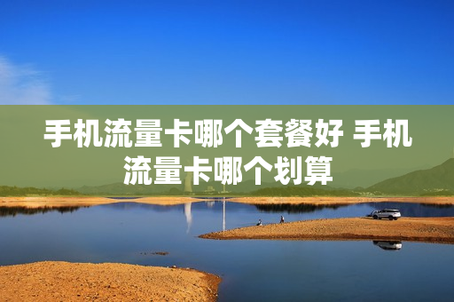 手机流量卡哪个套餐好 手机流量卡哪个划算