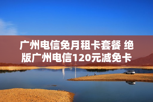 广州电信免月租卡套餐 绝版广州电信120元减免卡