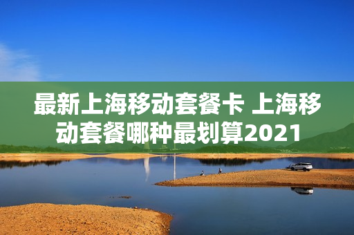 最新上海移动套餐卡 上海移动套餐哪种最划算2021