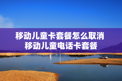 移动儿童卡套餐怎么取消 移动儿童电话卡套餐