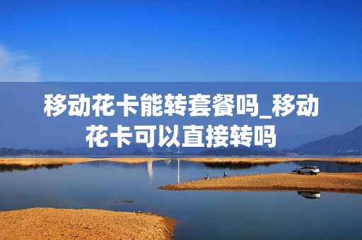 移动花卡能转套餐吗_移动花卡可以直接转吗