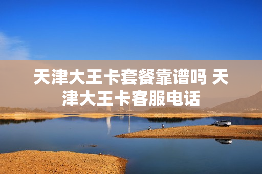 天津大王卡套餐靠谱吗 天津大王卡客服电话