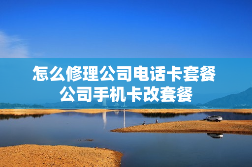 怎么修理公司电话卡套餐 公司手机卡改套餐