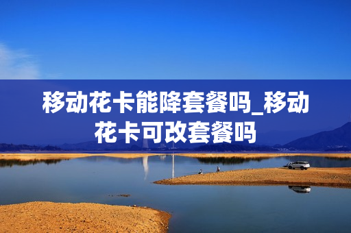 移动花卡能降套餐吗_移动花卡可改套餐吗