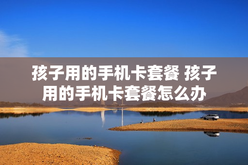 孩子用的手机卡套餐 孩子用的手机卡套餐怎么办