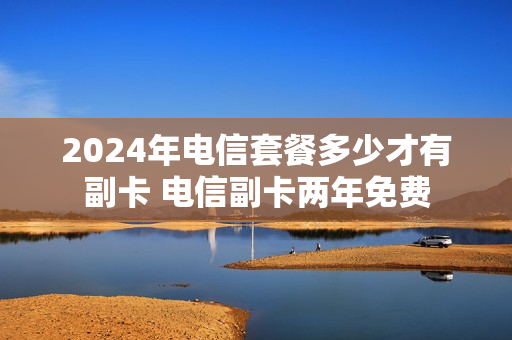 2024年电信套餐多少才有副卡 电信副卡两年免费
