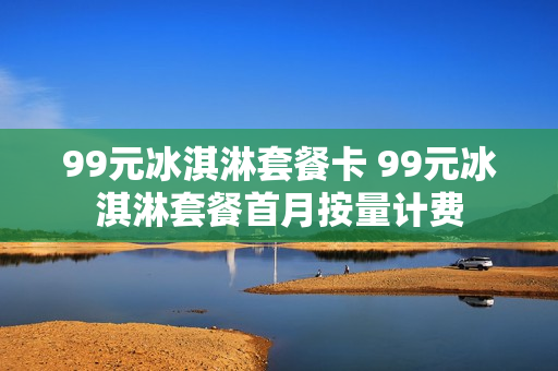 99元冰淇淋套餐卡 99元冰淇淋套餐首月按量计费