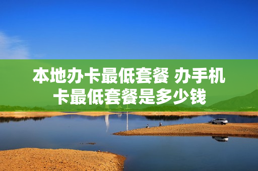 本地办卡最低套餐 办手机卡最低套餐是多少钱