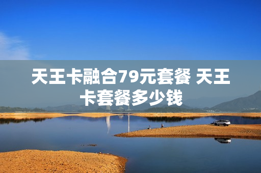 天王卡融合79元套餐 天王卡套餐多少钱