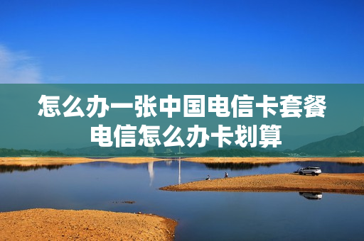 怎么办一张中国电信卡套餐 电信怎么办卡划算