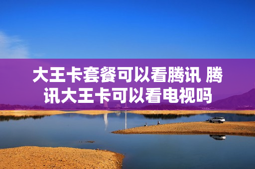 大王卡套餐可以看腾讯 腾讯大王卡可以看电视吗