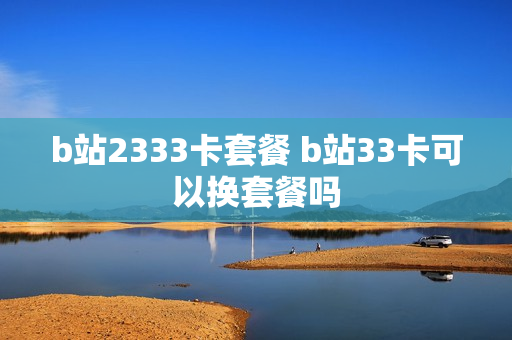 b站2333卡套餐 b站33卡可以换套餐吗