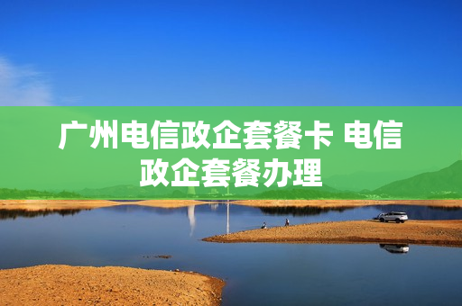 广州电信政企套餐卡 电信政企套餐办理