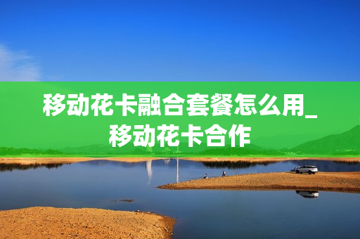 移动花卡融合套餐怎么用_移动花卡合作