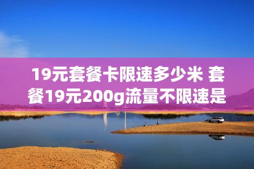 19元套餐卡限速多少米 套餐19元200g流量不限速是不是真的
