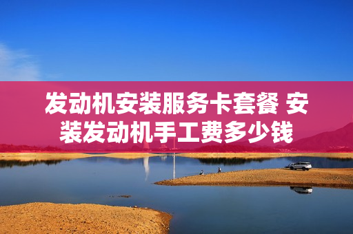 发动机安装服务卡套餐 安装发动机手工费多少钱