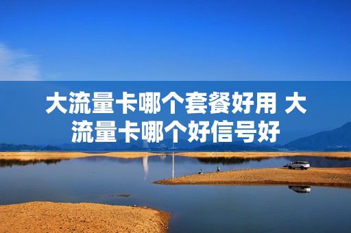 大流量卡哪个套餐好用 大流量卡哪个好信号好