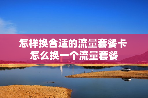 怎样换合适的流量套餐卡 怎么换一个流量套餐